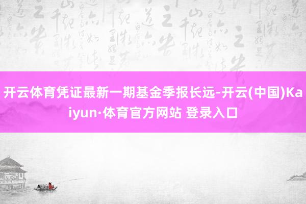 开云体育凭证最新一期基金季报长远-开云(中国)Kaiyun·体育官方网站 登录入口