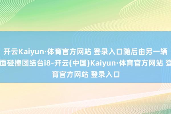 开云Kaiyun·体育官方网站 登录入口随后由另一辆卡车侧面碰撞团结台i8-开云(中国)Kaiyun·体育官方网站 登录入口