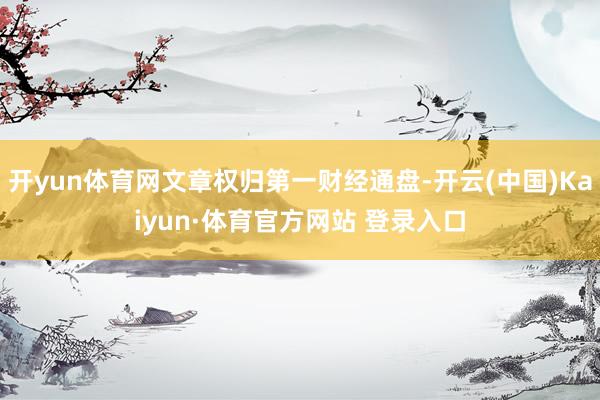 开yun体育网文章权归第一财经通盘-开云(中国)Kaiyun·体育官方网站 登录入口