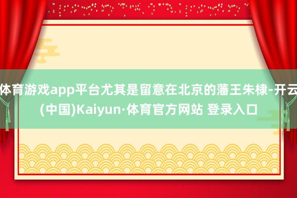 体育游戏app平台尤其是留意在北京的藩王朱棣-开云(中国)Kaiyun·体育官方网站 登录入口