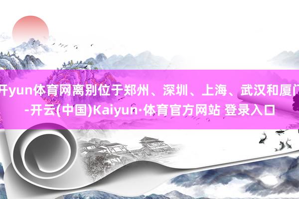 开yun体育网离别位于郑州、深圳、上海、武汉和厦门-开云(中国)Kaiyun·体育官方网站 登录入口