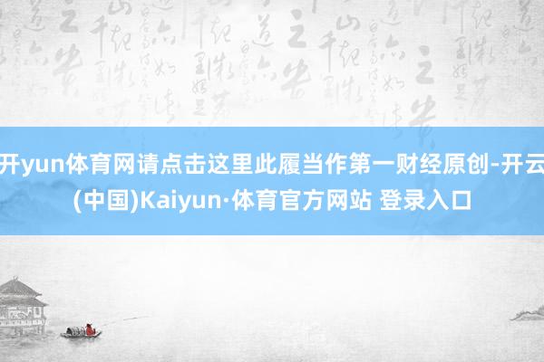 开yun体育网请点击这里此履当作第一财经原创-开云(中国)Kaiyun·体育官方网站 登录入口