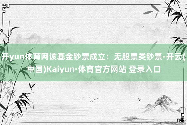 开yun体育网该基金钞票成立：无股票类钞票-开云(中国)Kaiyun·体育官方网站 登录入口