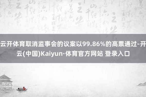 云开体育取消监事会的议案以99.86%的高票通过-开云(中国)Kaiyun·体育官方网站 登录入口