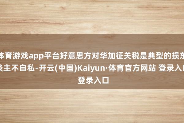 体育游戏app平台好意思方对华加征关税是典型的损东谈主不自私-开云(中国)Kaiyun·体育官方网站 登录入口
