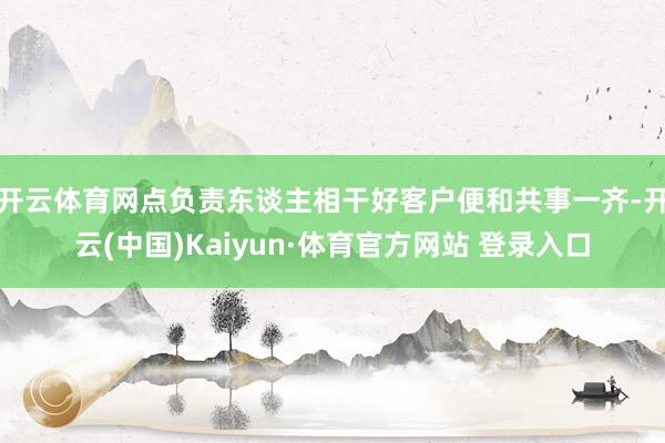 开云体育网点负责东谈主相干好客户便和共事一齐-开云(中国)Kaiyun·体育官方网站 登录入口