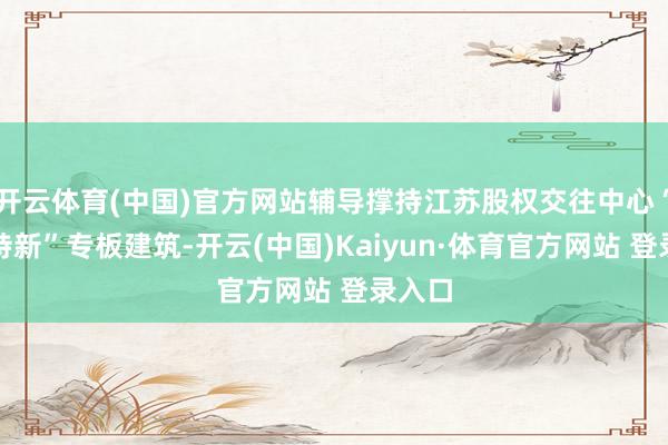 开云体育(中国)官方网站辅导撑持江苏股权交往中心“专精特新”专板建筑-开云(中国)Kaiyun·体育官方网站 登录入口