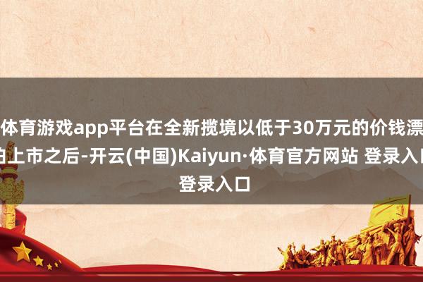 体育游戏app平台在全新揽境以低于30万元的价钱漂泊上市之后-开云(中国)Kaiyun·体育官方网站 登录入口