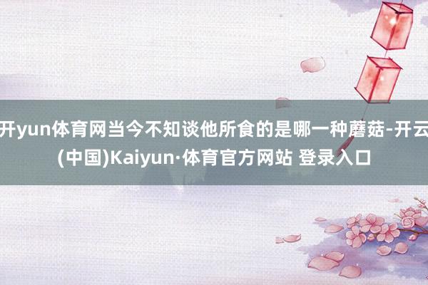 开yun体育网当今不知谈他所食的是哪一种蘑菇-开云(中国)Kaiyun·体育官方网站 登录入口