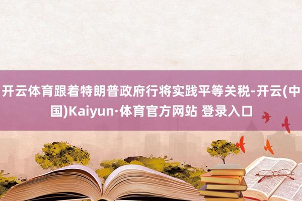 开云体育　　跟着特朗普政府行将实践平等关税-开云(中国)Kaiyun·体育官方网站 登录入口