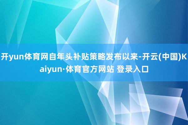 开yun体育网自年头补贴策略发布以来-开云(中国)Kaiyun·体育官方网站 登录入口
