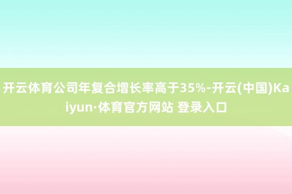 开云体育公司年复合增长率高于35%-开云(中国)Kaiyun·体育官方网站 登录入口